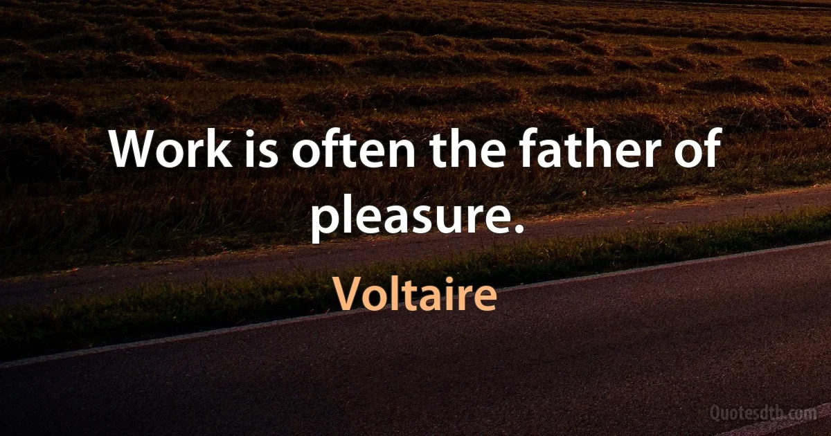 Work is often the father of pleasure. (Voltaire)