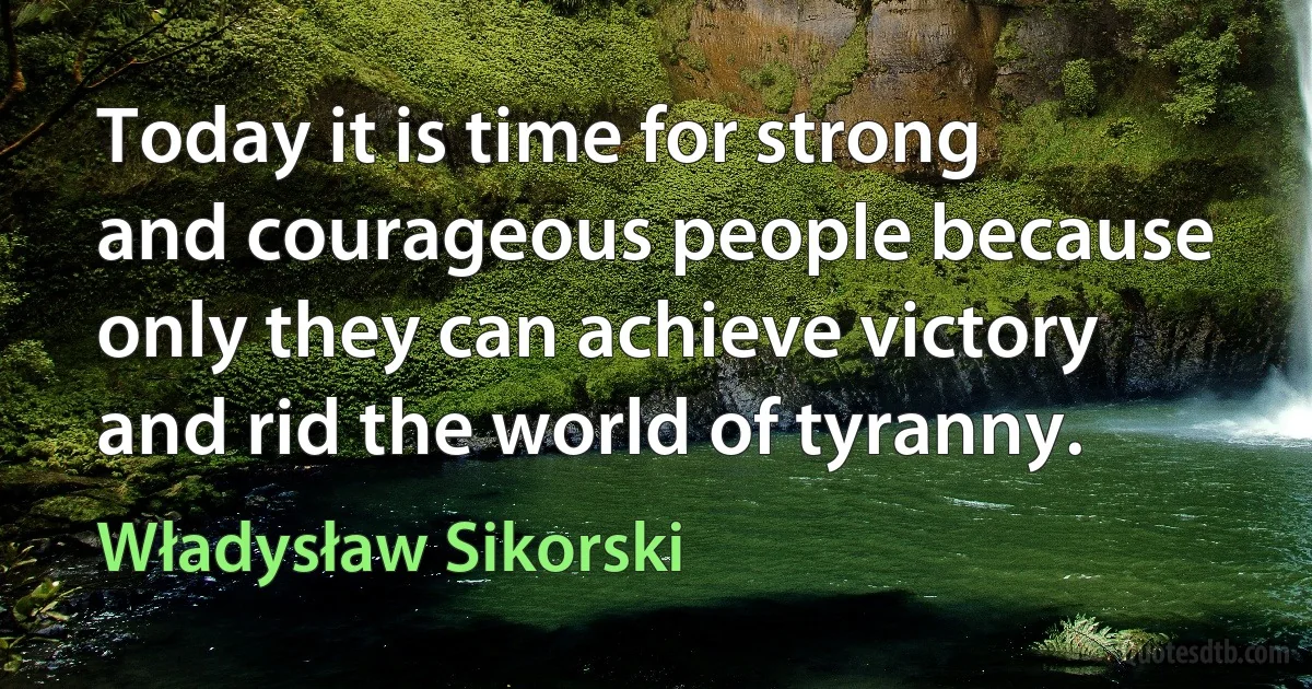 Today it is time for strong and courageous people because only they can achieve victory and rid the world of tyranny. (Władysław Sikorski)