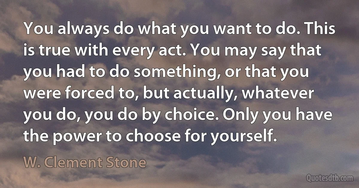 You always do what you want to do. This is true with every act. You may say that you had to do something, or that you were forced to, but actually, whatever you do, you do by choice. Only you have the power to choose for yourself. (W. Clement Stone)