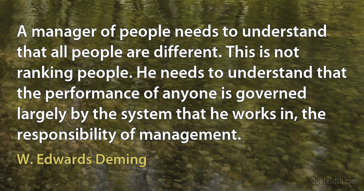 A manager of people needs to understand that all people are different. This is not ranking people. He needs to understand that the performance of anyone is governed largely by the system that he works in, the responsibility of management. (W. Edwards Deming)