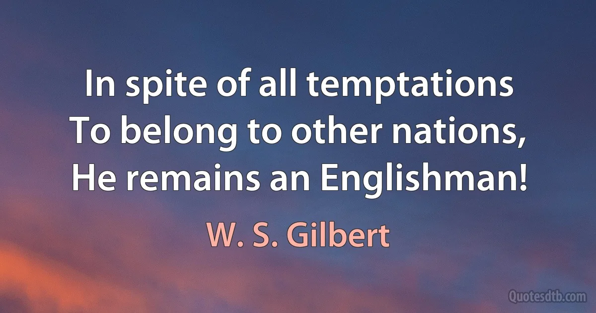 In spite of all temptations
To belong to other nations,
He remains an Englishman! (W. S. Gilbert)