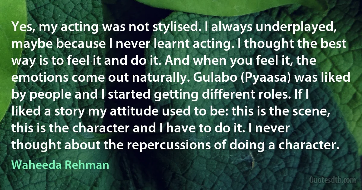 Yes, my acting was not stylised. I always underplayed, maybe because I never learnt acting. I thought the best way is to feel it and do it. And when you feel it, the emotions come out naturally. Gulabo (Pyaasa) was liked by people and I started getting different roles. If I liked a story my attitude used to be: this is the scene, this is the character and I have to do it. I never thought about the repercussions of doing a character. (Waheeda Rehman)