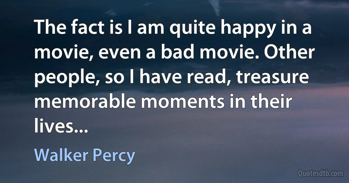 The fact is I am quite happy in a movie, even a bad movie. Other people, so I have read, treasure memorable moments in their lives... (Walker Percy)