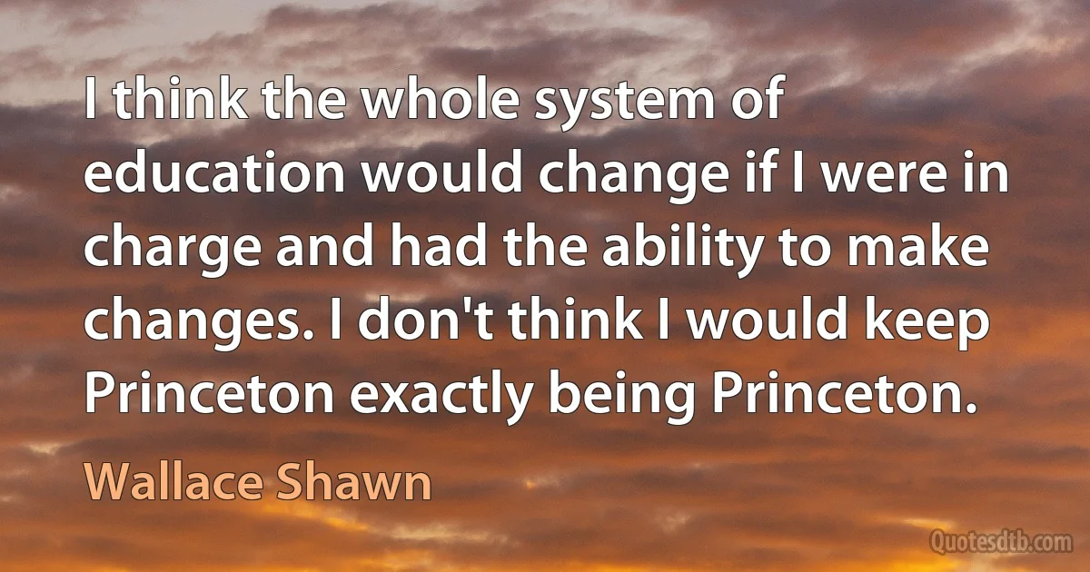 I think the whole system of education would change if I were in charge and had the ability to make changes. I don't think I would keep Princeton exactly being Princeton. (Wallace Shawn)