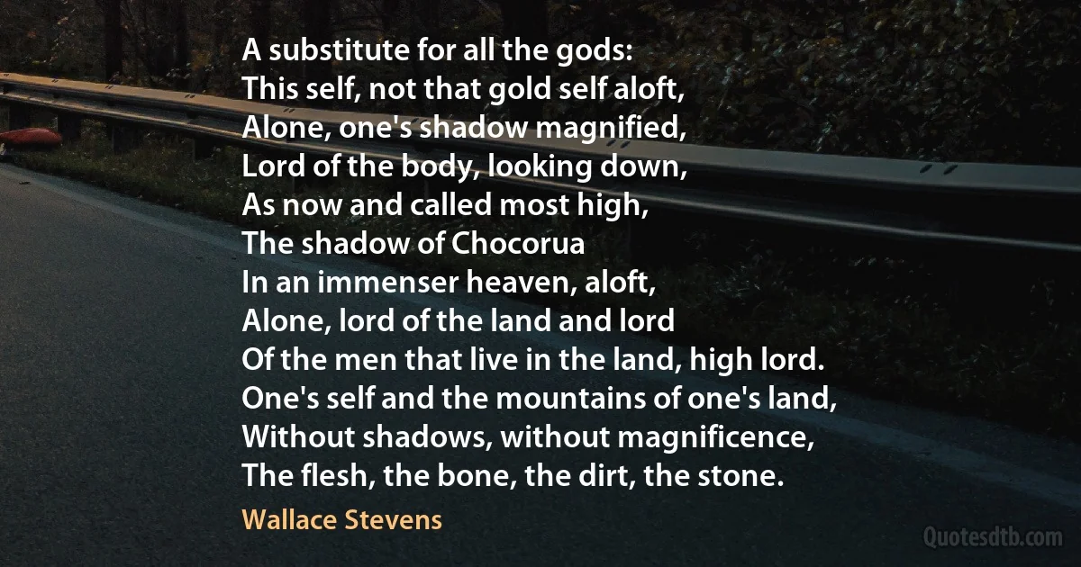 A substitute for all the gods:
This self, not that gold self aloft,
Alone, one's shadow magnified,
Lord of the body, looking down,
As now and called most high,
The shadow of Chocorua
In an immenser heaven, aloft,
Alone, lord of the land and lord
Of the men that live in the land, high lord.
One's self and the mountains of one's land,
Without shadows, without magnificence,
The flesh, the bone, the dirt, the stone. (Wallace Stevens)