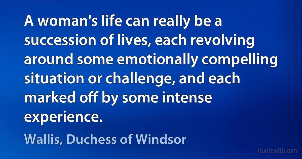 A woman's life can really be a succession of lives, each revolving around some emotionally compelling situation or challenge, and each marked off by some intense experience. (Wallis, Duchess of Windsor)