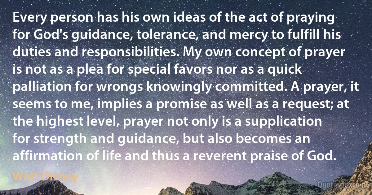 Every person has his own ideas of the act of praying for God's guidance, tolerance, and mercy to fulfill his duties and responsibilities. My own concept of prayer is not as a plea for special favors nor as a quick palliation for wrongs knowingly committed. A prayer, it seems to me, implies a promise as well as a request; at the highest level, prayer not only is a supplication for strength and guidance, but also becomes an affirmation of life and thus a reverent praise of God. (Walt Disney)