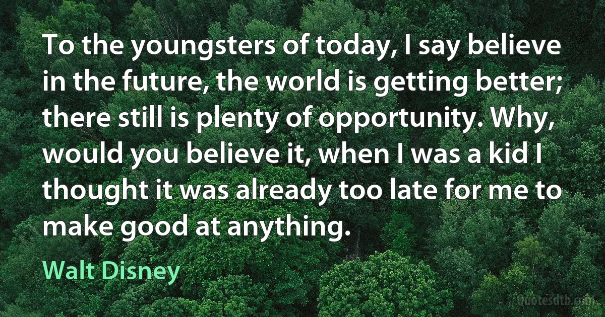 To the youngsters of today, I say believe in the future, the world is getting better; there still is plenty of opportunity. Why, would you believe it, when I was a kid I thought it was already too late for me to make good at anything. (Walt Disney)