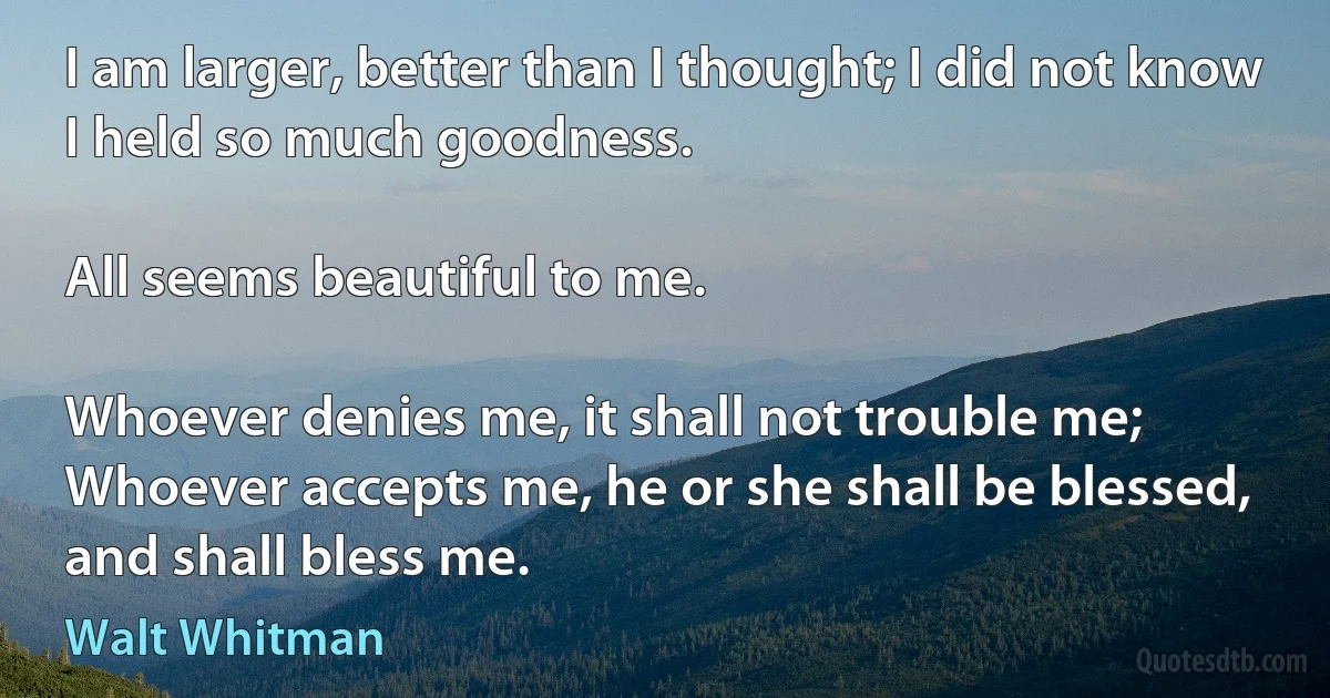 I am larger, better than I thought; I did not know I held so much goodness.

All seems beautiful to me.

Whoever denies me, it shall not trouble me;	
Whoever accepts me, he or she shall be blessed, and shall bless me. (Walt Whitman)