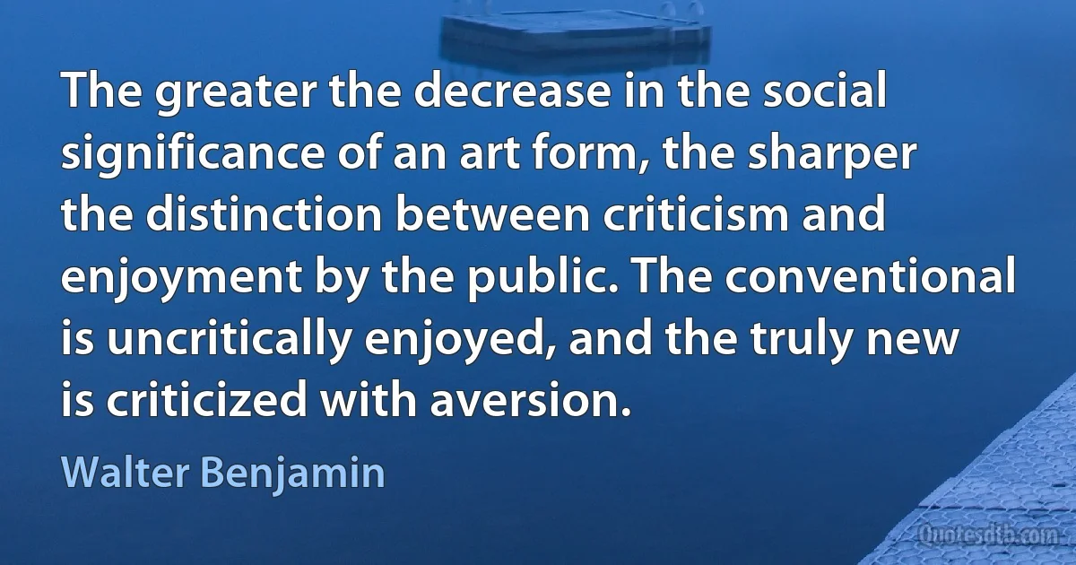 The greater the decrease in the social significance of an art form, the sharper the distinction between criticism and enjoyment by the public. The conventional is uncritically enjoyed, and the truly new is criticized with aversion. (Walter Benjamin)