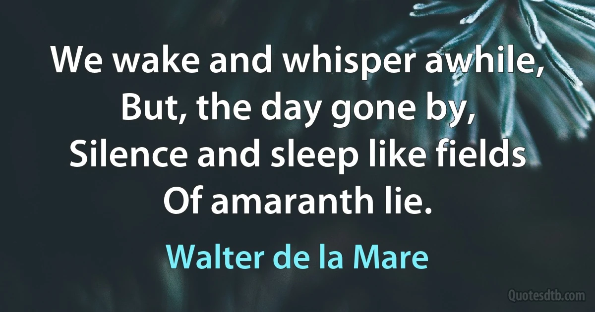 We wake and whisper awhile,
But, the day gone by,
Silence and sleep like fields
Of amaranth lie. (Walter de la Mare)