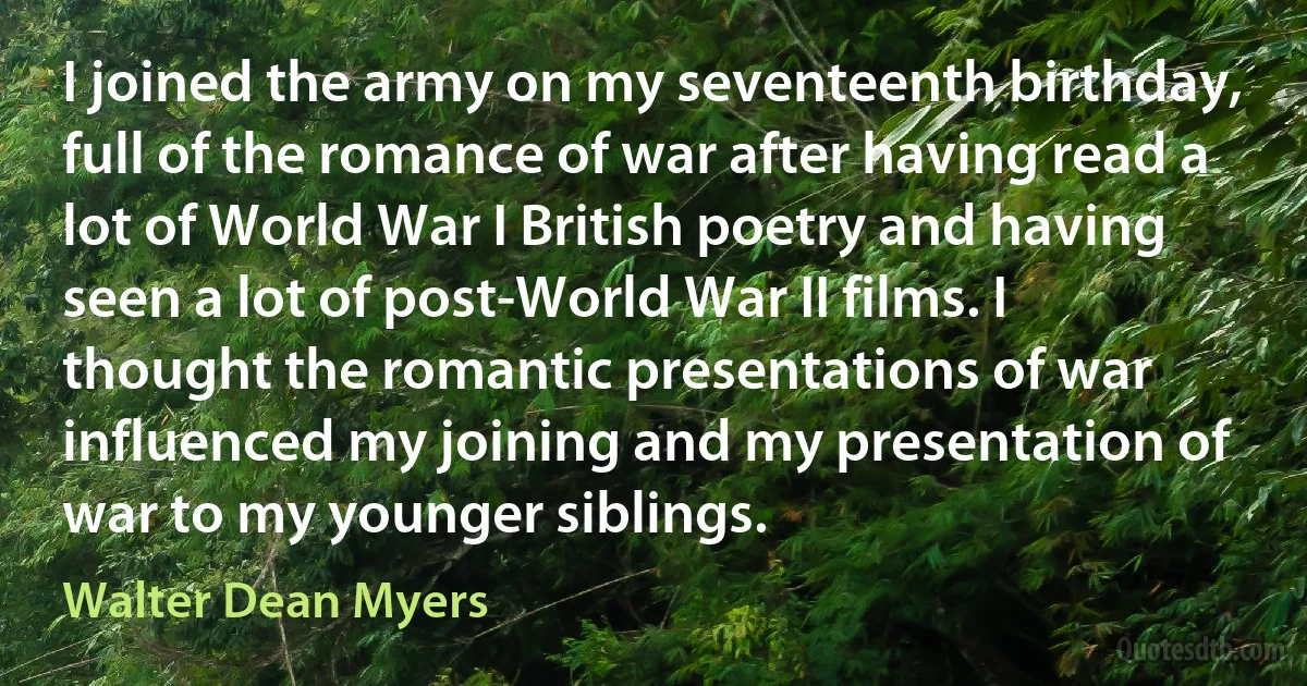 I joined the army on my seventeenth birthday, full of the romance of war after having read a lot of World War I British poetry and having seen a lot of post-World War II films. I thought the romantic presentations of war influenced my joining and my presentation of war to my younger siblings. (Walter Dean Myers)