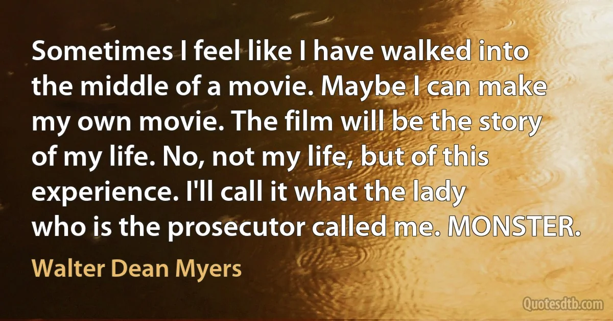 Sometimes I feel like I have walked into the middle of a movie. Maybe I can make my own movie. The film will be the story of my life. No, not my life, but of this experience. I'll call it what the lady who is the prosecutor called me. MONSTER. (Walter Dean Myers)