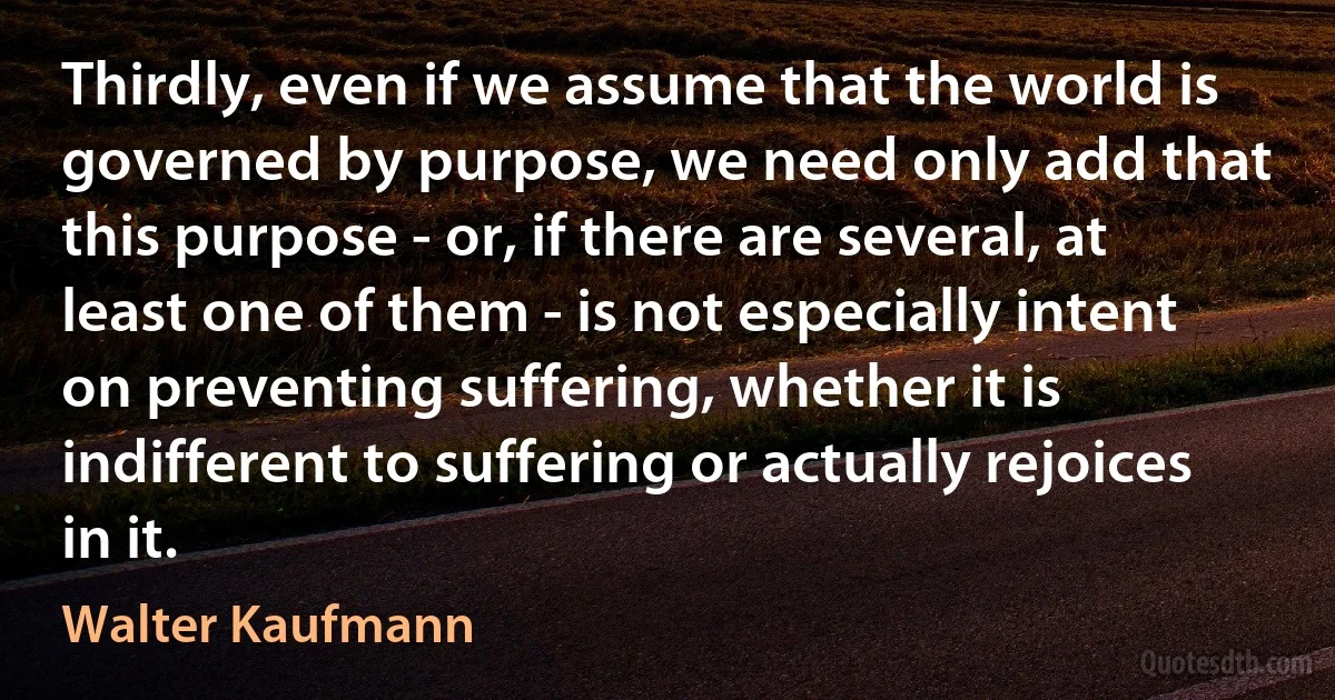 Thirdly, even if we assume that the world is governed by purpose, we need only add that this purpose - or, if there are several, at least one of them - is not especially intent on preventing suffering, whether it is indifferent to suffering or actually rejoices in it. (Walter Kaufmann)