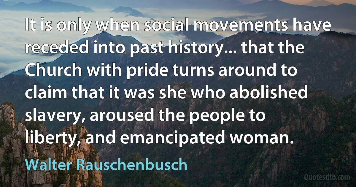 It is only when social movements have receded into past history... that the Church with pride turns around to claim that it was she who abolished slavery, aroused the people to liberty, and emancipated woman. (Walter Rauschenbusch)