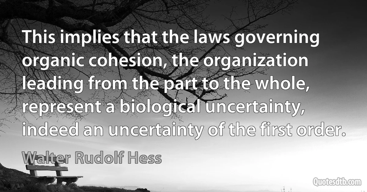 This implies that the laws governing organic cohesion, the organization leading from the part to the whole, represent a biological uncertainty, indeed an uncertainty of the first order. (Walter Rudolf Hess)