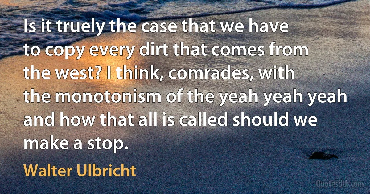 Is it truely the case that we have to copy every dirt that comes from the west? I think, comrades, with the monotonism of the yeah yeah yeah and how that all is called should we make a stop. (Walter Ulbricht)