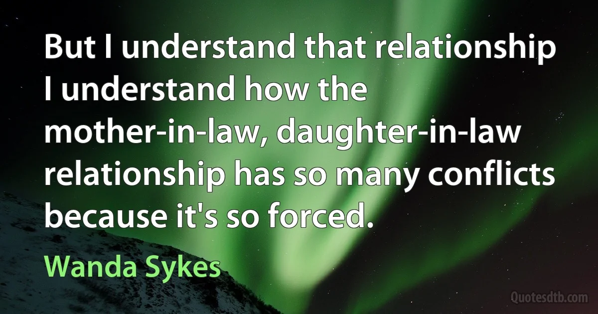 But I understand that relationship I understand how the mother-in-law, daughter-in-law relationship has so many conflicts because it's so forced. (Wanda Sykes)