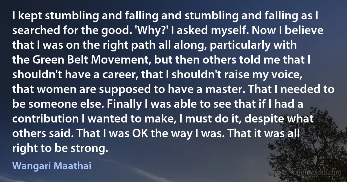 I kept stumbling and falling and stumbling and falling as I searched for the good. 'Why?' I asked myself. Now I believe that I was on the right path all along, particularly with the Green Belt Movement, but then others told me that I shouldn't have a career, that I shouldn't raise my voice, that women are supposed to have a master. That I needed to be someone else. Finally I was able to see that if I had a contribution I wanted to make, I must do it, despite what others said. That I was OK the way I was. That it was all right to be strong. (Wangari Maathai)