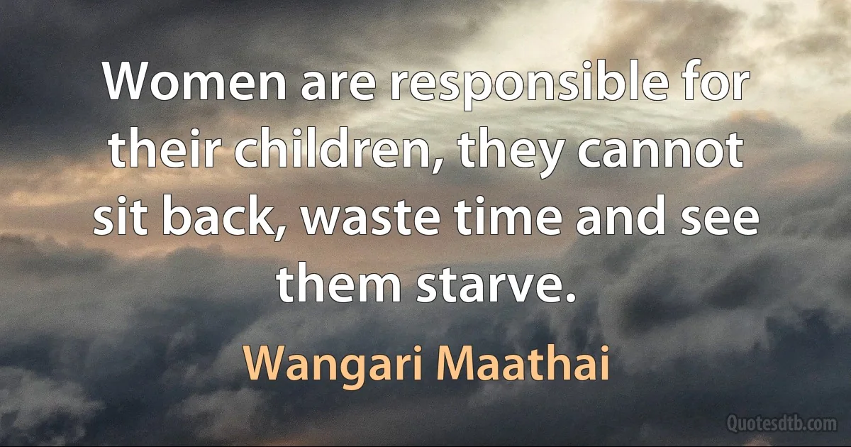 Women are responsible for their children, they cannot sit back, waste time and see them starve. (Wangari Maathai)