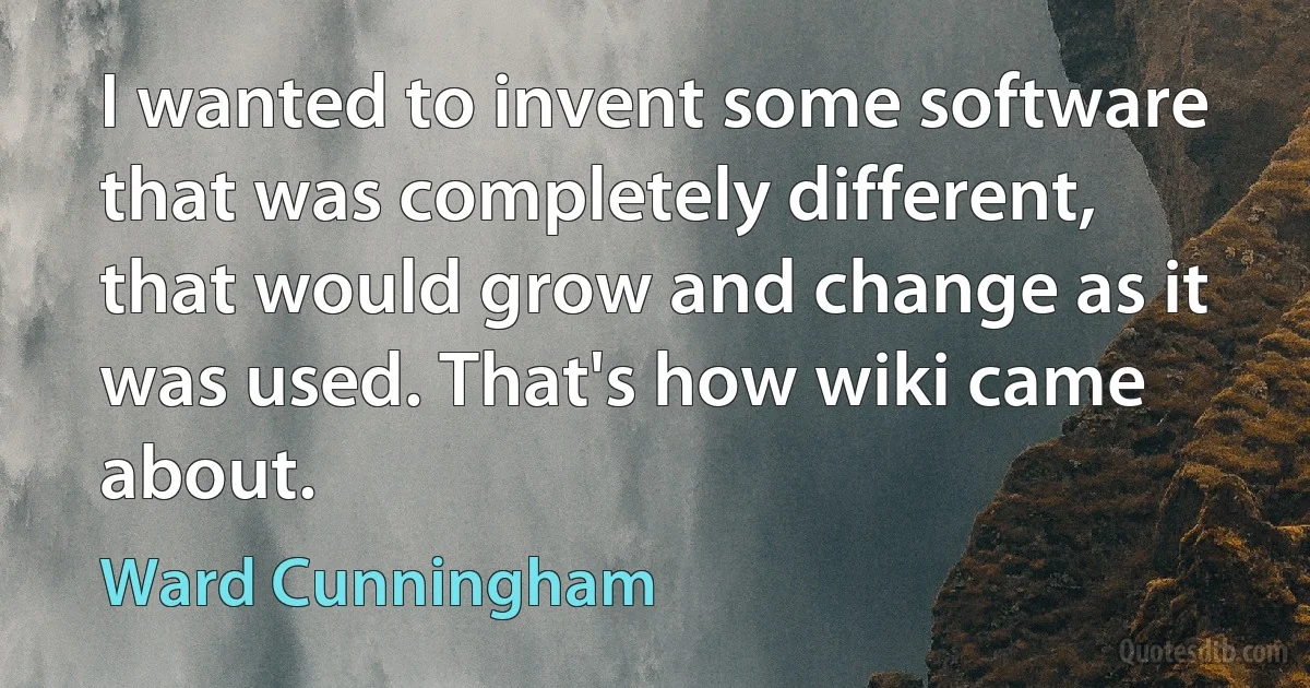 I wanted to invent some software that was completely different, that would grow and change as it was used. That's how wiki came about. (Ward Cunningham)