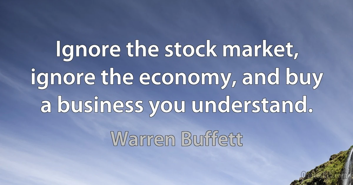 Ignore the stock market, ignore the economy, and buy a business you understand. (Warren Buffett)