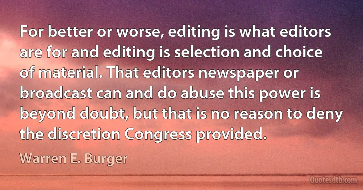 For better or worse, editing is what editors are for and editing is selection and choice of material. That editors newspaper or broadcast can and do abuse this power is beyond doubt, but that is no reason to deny the discretion Congress provided. (Warren E. Burger)