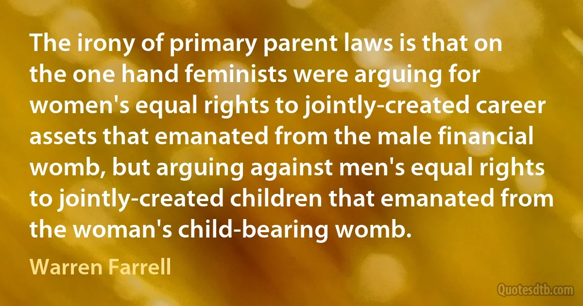 The irony of primary parent laws is that on the one hand feminists were arguing for women's equal rights to jointly-created career assets that emanated from the male financial womb, but arguing against men's equal rights to jointly-created children that emanated from the woman's child-bearing womb. (Warren Farrell)