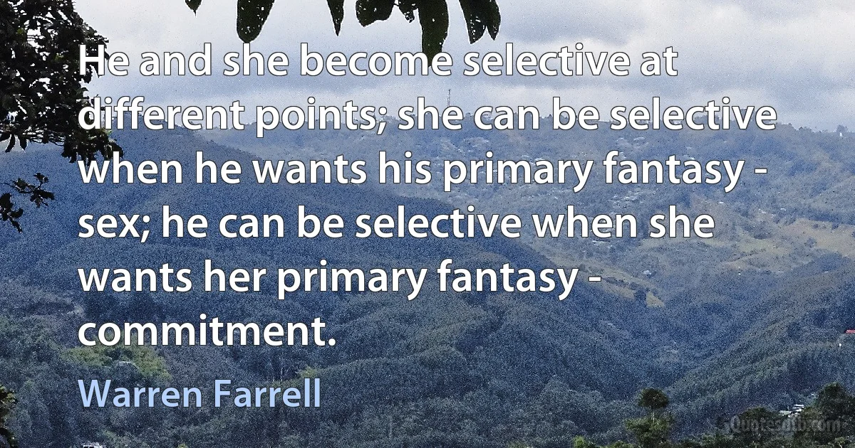 He and she become selective at different points; she can be selective when he wants his primary fantasy - sex; he can be selective when she wants her primary fantasy - commitment. (Warren Farrell)