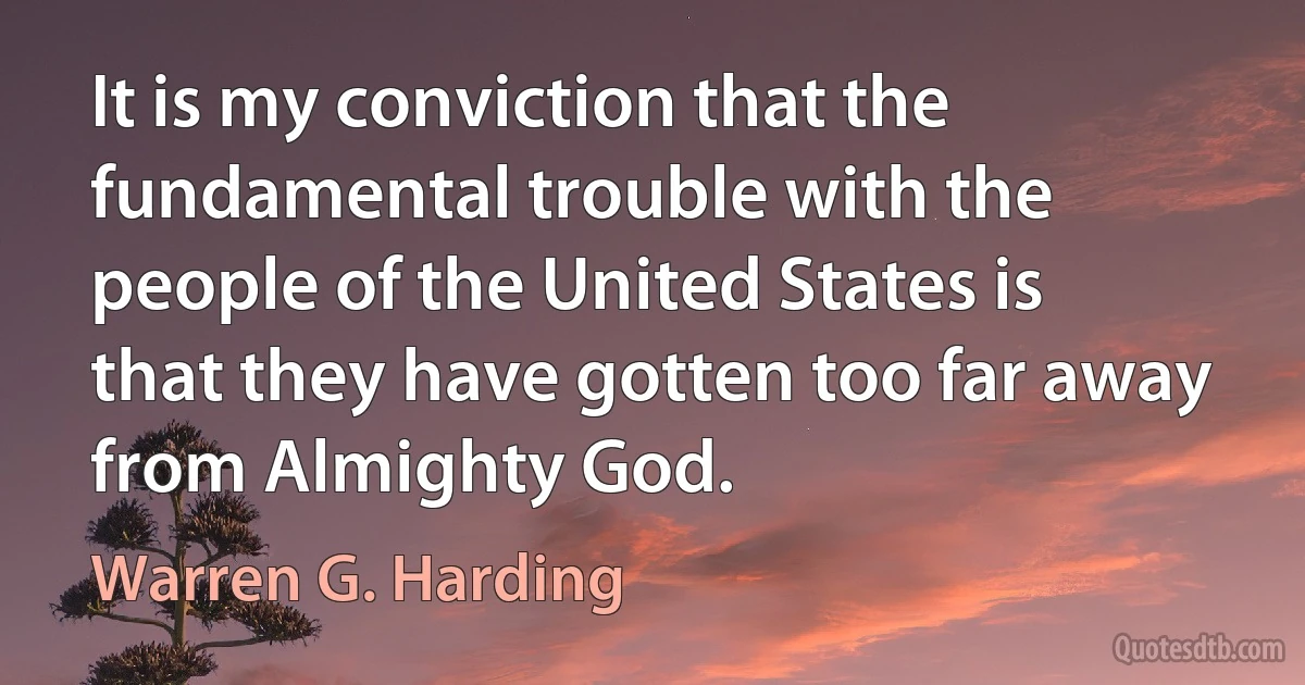 It is my conviction that the fundamental trouble with the people of the United States is that they have gotten too far away from Almighty God. (Warren G. Harding)