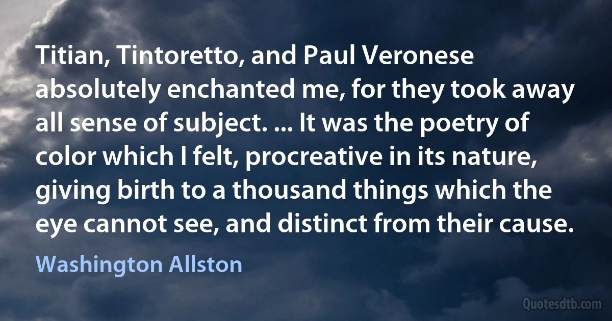 Titian, Tintoretto, and Paul Veronese absolutely enchanted me, for they took away all sense of subject. ... It was the poetry of color which I felt, procreative in its nature, giving birth to a thousand things which the eye cannot see, and distinct from their cause. (Washington Allston)