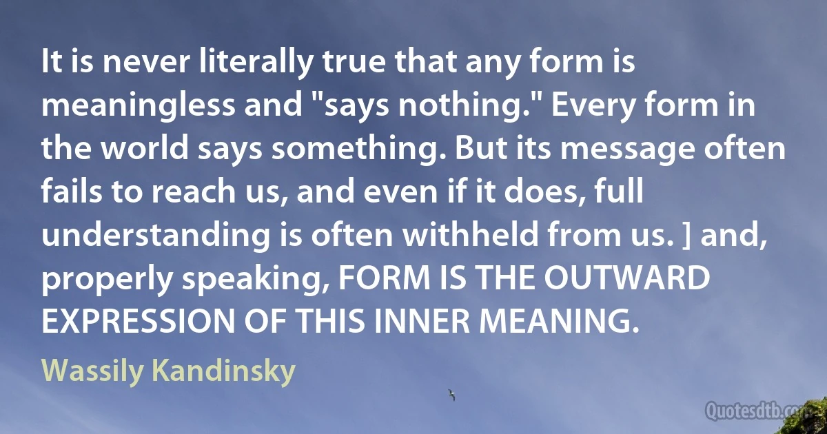 It is never literally true that any form is meaningless and "says nothing." Every form in the world says something. But its message often fails to reach us, and even if it does, full understanding is often withheld from us. ] and, properly speaking, FORM IS THE OUTWARD EXPRESSION OF THIS INNER MEANING. (Wassily Kandinsky)