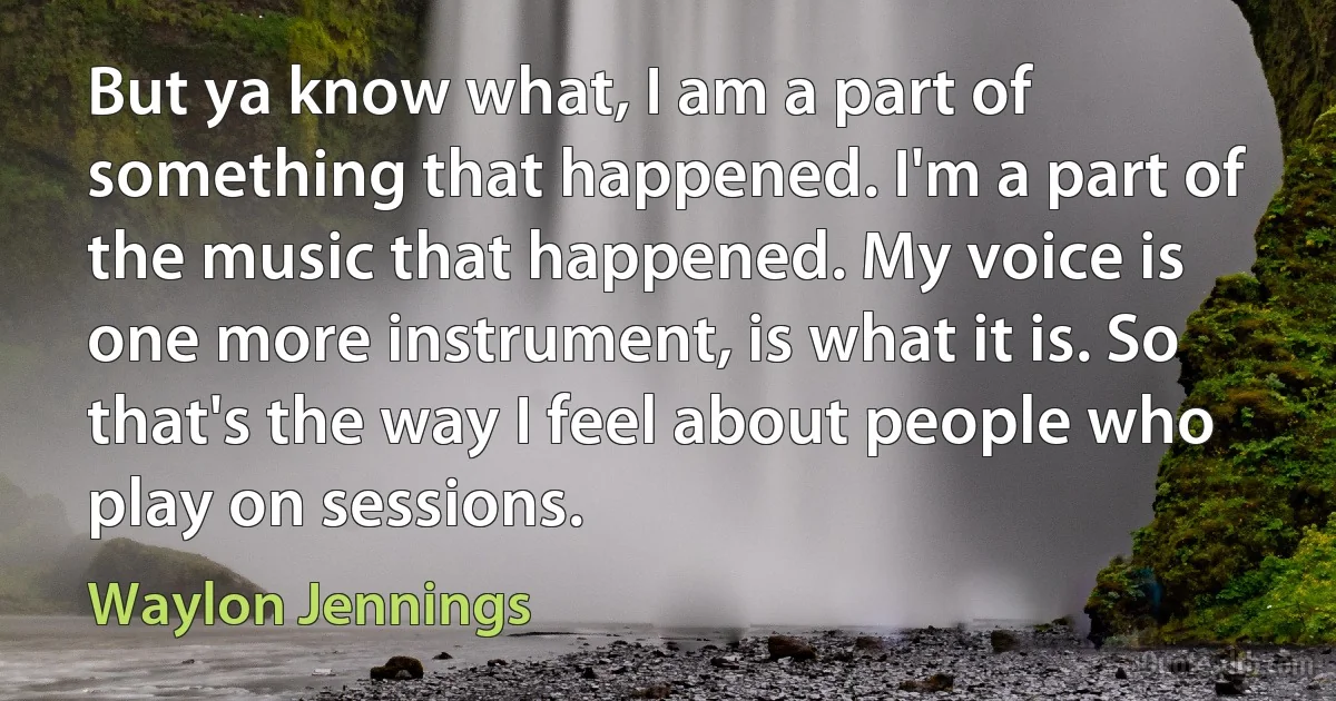 But ya know what, I am a part of something that happened. I'm a part of the music that happened. My voice is one more instrument, is what it is. So that's the way I feel about people who play on sessions. (Waylon Jennings)