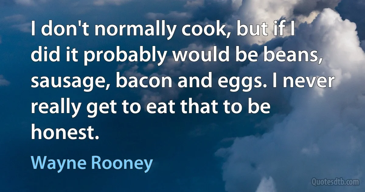 I don't normally cook, but if I did it probably would be beans, sausage, bacon and eggs. I never really get to eat that to be honest. (Wayne Rooney)