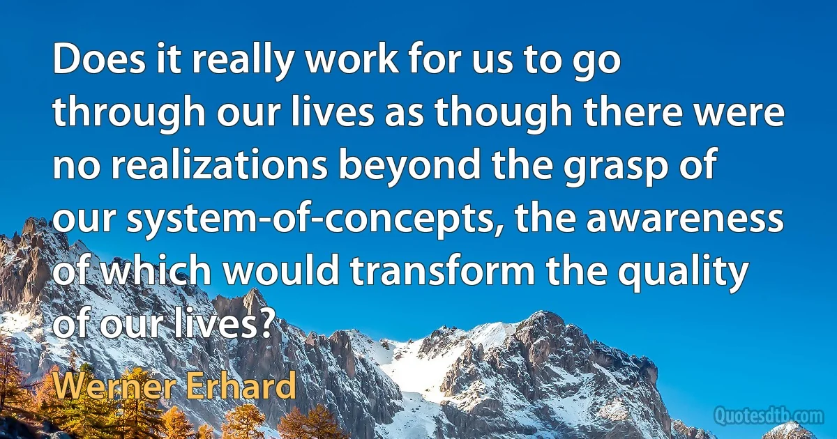 Does it really work for us to go through our lives as though there were no realizations beyond the grasp of our system-of-concepts, the awareness of which would transform the quality of our lives? (Werner Erhard)