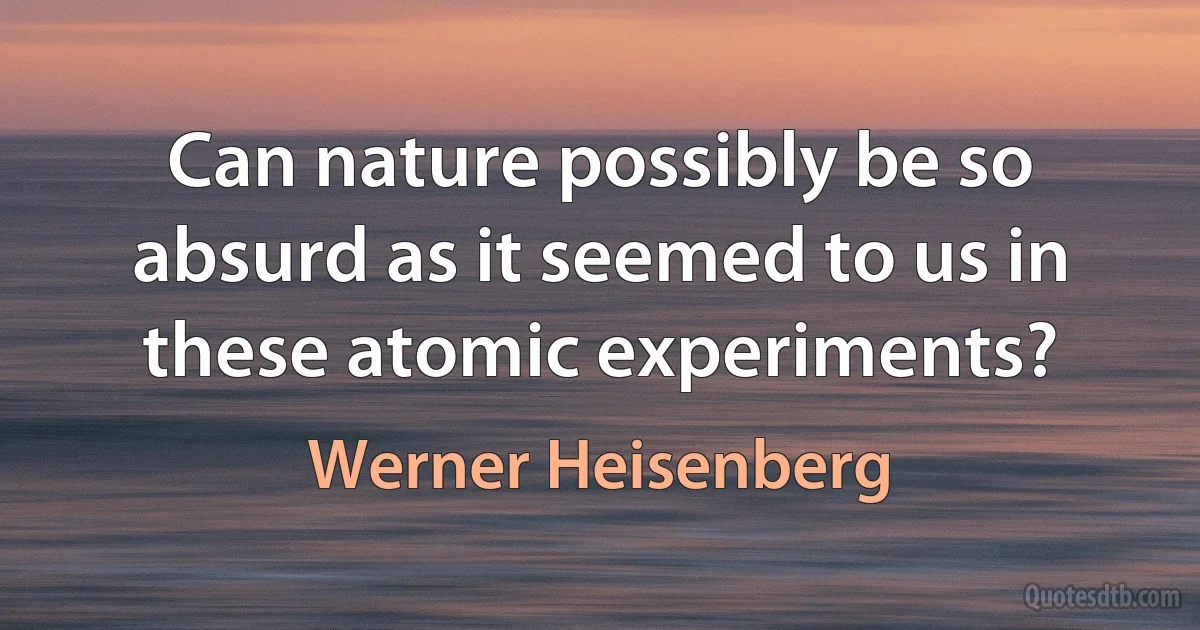 Can nature possibly be so absurd as it seemed to us in these atomic experiments? (Werner Heisenberg)