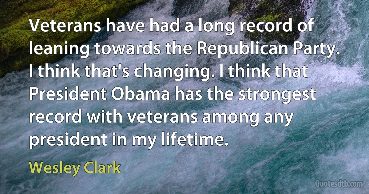 Veterans have had a long record of leaning towards the Republican Party. I think that's changing. I think that President Obama has the strongest record with veterans among any president in my lifetime. (Wesley Clark)