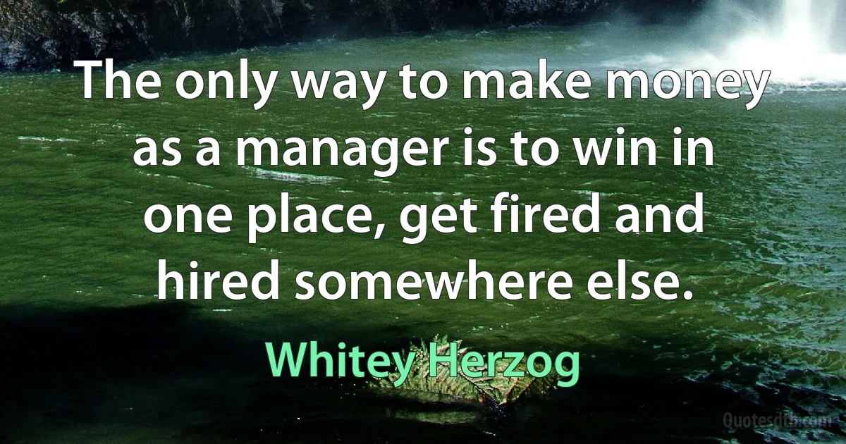 The only way to make money as a manager is to win in one place, get fired and hired somewhere else. (Whitey Herzog)