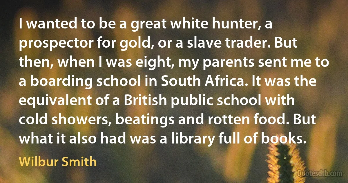 I wanted to be a great white hunter, a prospector for gold, or a slave trader. But then, when I was eight, my parents sent me to a boarding school in South Africa. It was the equivalent of a British public school with cold showers, beatings and rotten food. But what it also had was a library full of books. (Wilbur Smith)