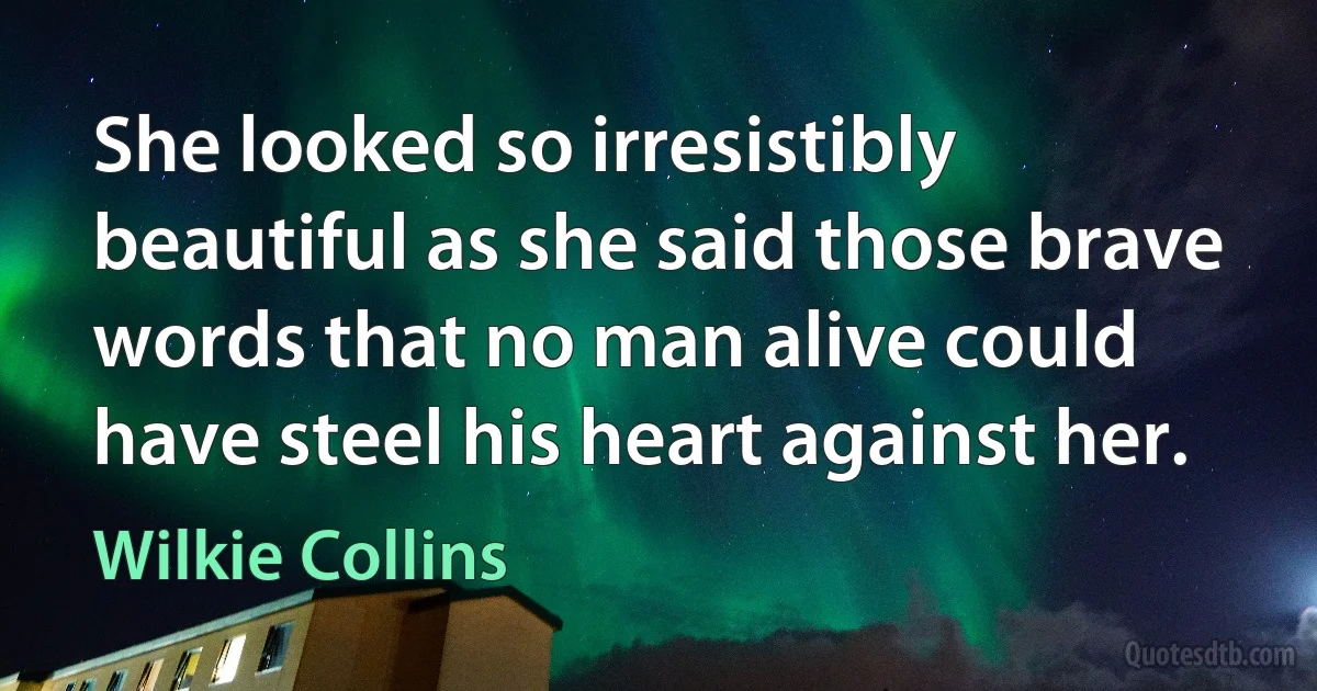 She looked so irresistibly beautiful as she said those brave words that no man alive could have steel his heart against her. (Wilkie Collins)