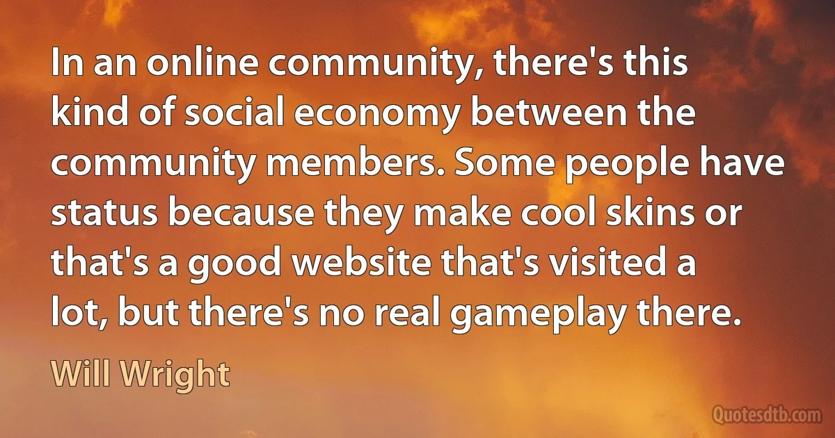 In an online community, there's this kind of social economy between the community members. Some people have status because they make cool skins or that's a good website that's visited a lot, but there's no real gameplay there. (Will Wright)