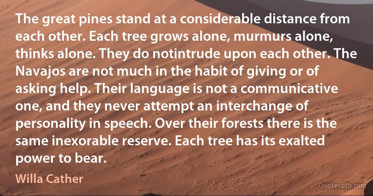 The great pines stand at a considerable distance from each other. Each tree grows alone, murmurs alone, thinks alone. They do notintrude upon each other. The Navajos are not much in the habit of giving or of asking help. Their language is not a communicative one, and they never attempt an interchange of personality in speech. Over their forests there is the same inexorable reserve. Each tree has its exalted power to bear. (Willa Cather)