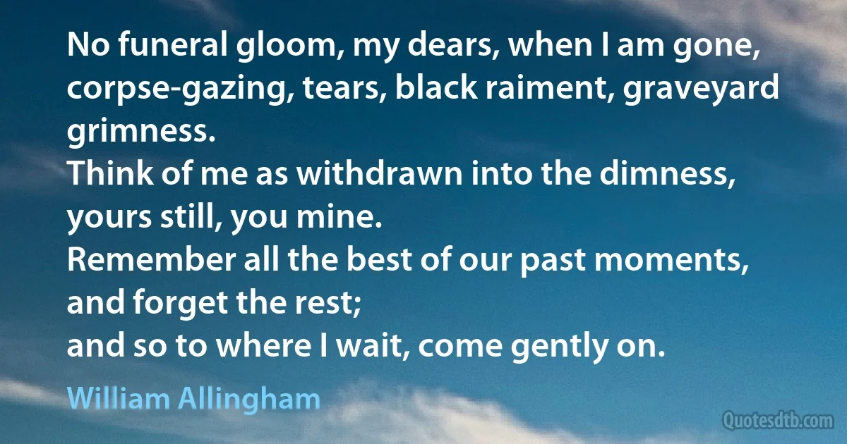 No funeral gloom, my dears, when I am gone,
corpse-gazing, tears, black raiment, graveyard grimness.
Think of me as withdrawn into the dimness,
yours still, you mine.
Remember all the best of our past moments,
and forget the rest;
and so to where I wait, come gently on. (William Allingham)