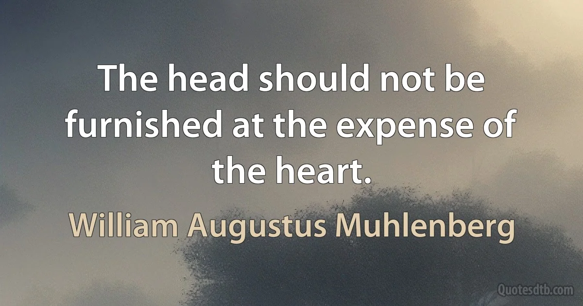 The head should not be furnished at the expense of the heart. (William Augustus Muhlenberg)