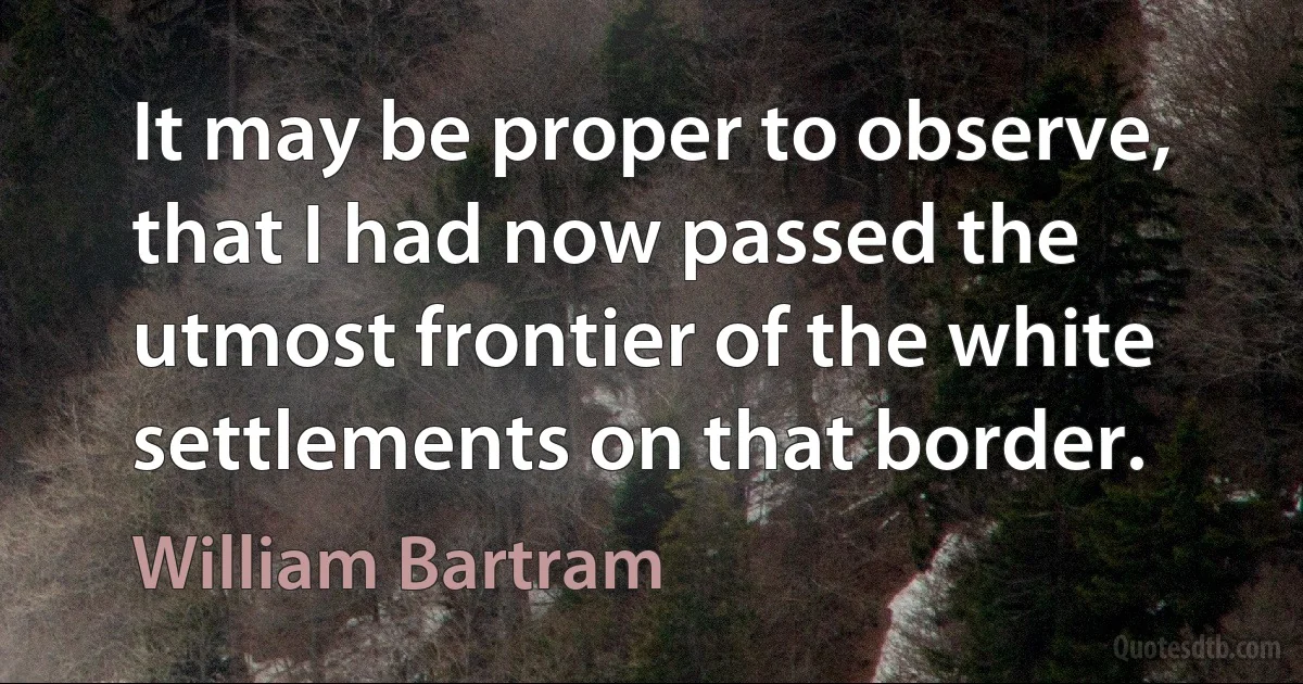 It may be proper to observe, that I had now passed the utmost frontier of the white settlements on that border. (William Bartram)