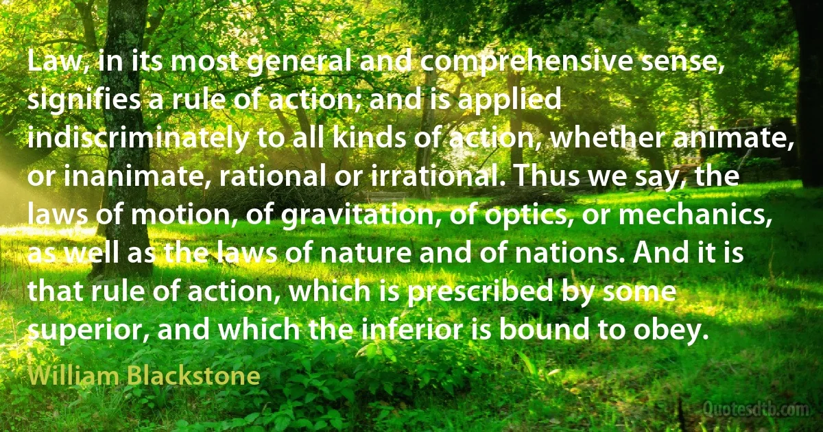 Law, in its most general and comprehensive sense, signifies a rule of action; and is applied indiscriminately to all kinds of action, whether animate, or inanimate, rational or irrational. Thus we say, the laws of motion, of gravitation, of optics, or mechanics, as well as the laws of nature and of nations. And it is that rule of action, which is prescribed by some superior, and which the inferior is bound to obey. (William Blackstone)