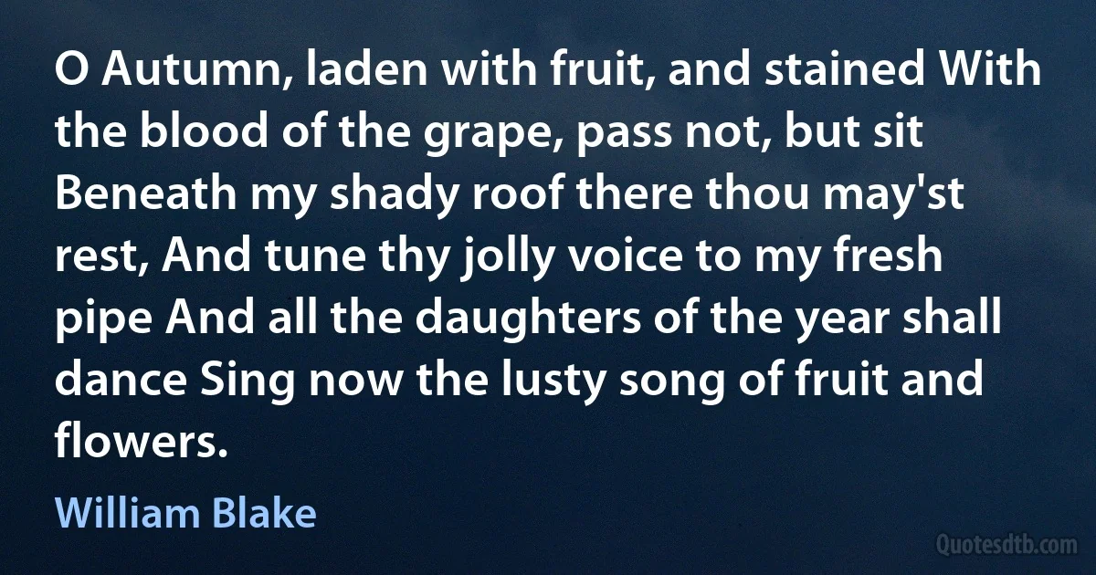 O Autumn, laden with fruit, and stained With the blood of the grape, pass not, but sit Beneath my shady roof there thou may'st rest, And tune thy jolly voice to my fresh pipe And all the daughters of the year shall dance Sing now the lusty song of fruit and flowers. (William Blake)