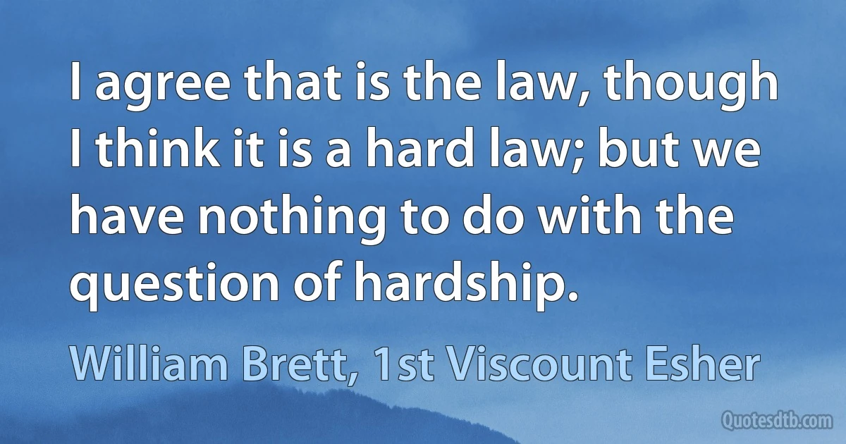 I agree that is the law, though I think it is a hard law; but we have nothing to do with the question of hardship. (William Brett, 1st Viscount Esher)