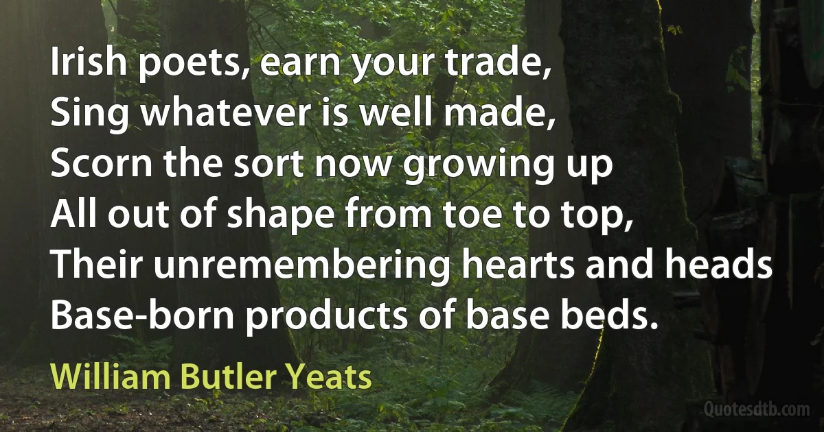 Irish poets, earn your trade,
Sing whatever is well made,
Scorn the sort now growing up
All out of shape from toe to top,
Their unremembering hearts and heads
Base-born products of base beds. (William Butler Yeats)