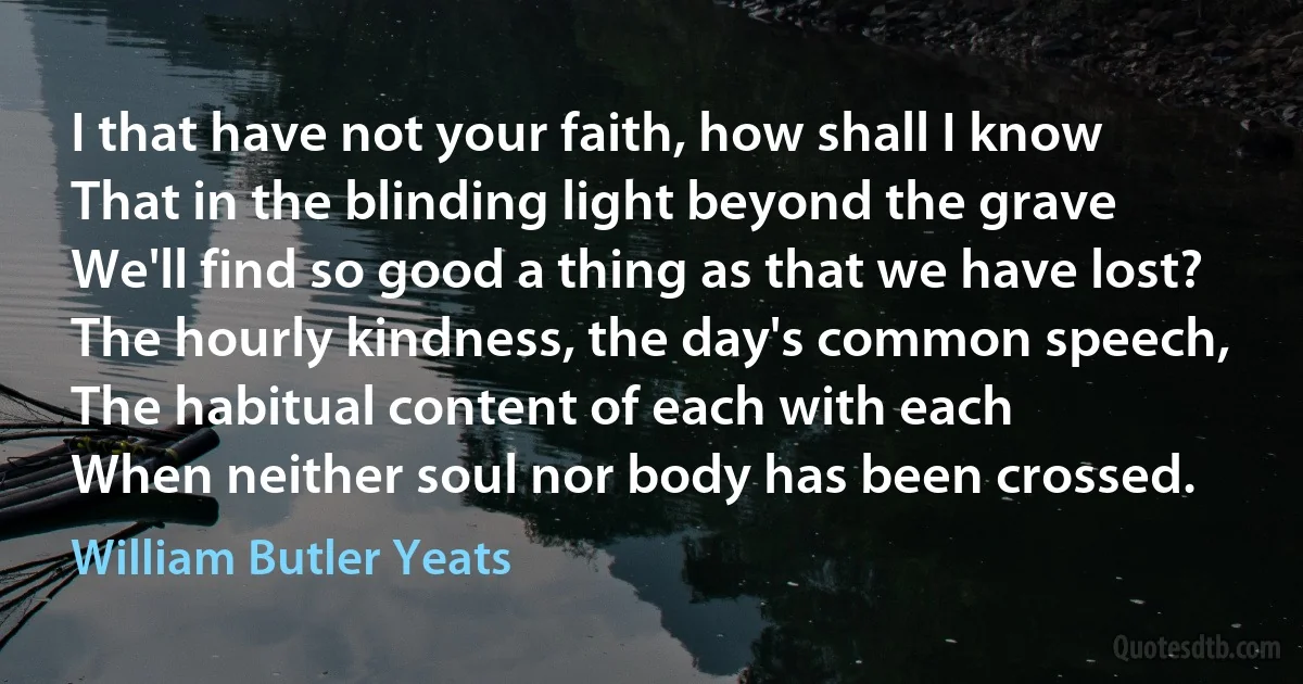 I that have not your faith, how shall I know
That in the blinding light beyond the grave
We'll find so good a thing as that we have lost?
The hourly kindness, the day's common speech,
The habitual content of each with each
When neither soul nor body has been crossed. (William Butler Yeats)